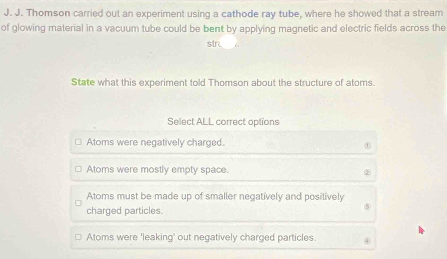 Thomson carried out an experiment using a cathode ray tube, where he showed that a stream
of glowing material in a vacuum tube could be bent by applying magnetic and electric fields across the
str
State what this experiment told Thomson about the structure of atoms.
Select ALL correct options
Atoms were negatively charged.
①
Atoms were mostly empty space.
②
Atoms must be made up of smaller negatively and positively
charged particles.
③
Atoms were 'leaking' out negatively charged particles.