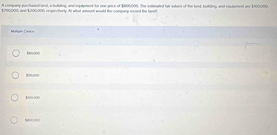 A company purchased land, a building, and equipment for one price of $800,000. The estimated fair values of the land, building, and equipment are $100,000,
$700,000, and $200,000, respectively. At what amount would the company record the land?
Multiple Choice
$80,000
$90,000
$100,000
$800.000