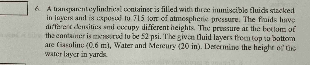 A transparent cylindrical container is filled with three immiscible fluids stacked 
in layers and is exposed to 715 torr of atmospheric pressure. The fluids have 
different densities and occupy different heights. The pressure at the bottom of 
the container is measured to be 52 psi. The given fluid layers from top to bottom 
are Gasoline (0.6 m), Water and Mercury (20 in). Determine the height of the 
water layer in yards.