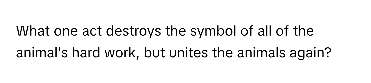 What one act destroys the symbol of all of the animal's hard work, but unites the animals again?