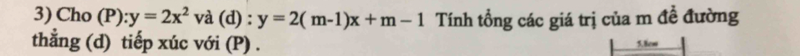 Cho (P): y=2x^2 và (d) : y=2(m-1)x+m-1 Tính tổng các giá trị của m đề đường
thẳng (d) tiếp xúc với (P) . 5. 8cm