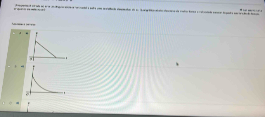 enquanto ela está no ar?
Uma pedra é atirada no er a um ângulo sobre a horizontal a sofre uma resistência desprezival do ar. Quai gráfico abatro descreve da malhor forma a valocidade ascatar da pedra em função do tampo,
** Lar am voz alta
Assinale a correta
A
B
C 40