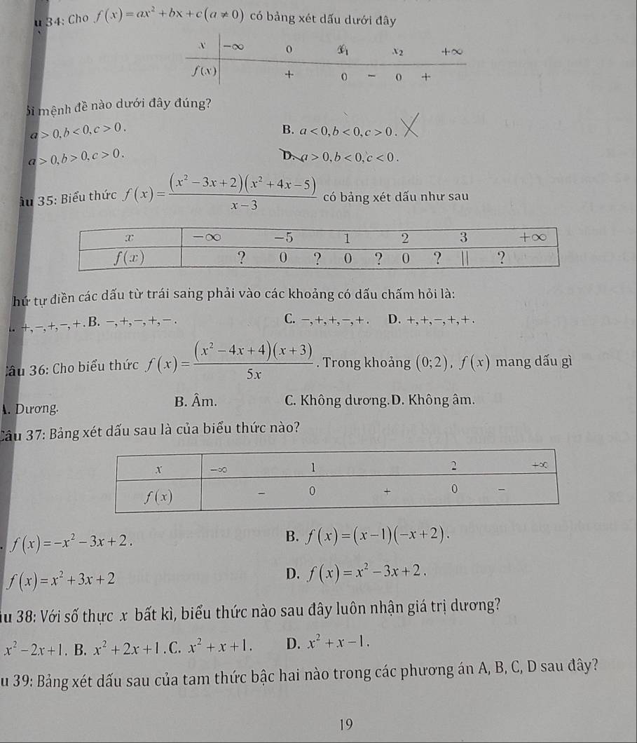 34: Cho f(x)=ax^2+bx+c(a!= 0) có bảng xét dấu dưới đây
Si mệnh đề nào dưới đây đúng?
a>0,b<0,c>0.
B. a<0,b<0,c>0.
a>0,b>0,c>0.
D. a>0,b<0,c<0.
Ấu 35: Biểu thức f(x)= ((x^2-3x+2)(x^2+4x-5))/x-3  có bảng xét dấu như sau
hứ tự điền các dấu từ trái sang phải vào các khoảng có dấu chấm hỏi là:
C. −,+,+, −,+... +,−,+,−,+ . B. −,+,−,+, − . D. +,+,−,+,+.
ầu 36: Cho biểu thức f(x)= ((x^2-4x+4)(x+3))/5x . Trong khoảng (0;2),f(x) mang dấu gì. Dương.
B. Âm. C. Không dương.D. Không âm.
Cầu 37: Bảng xét dấu sau là của biểu thức nào?
f(x)=-x^2-3x+2.
B. f(x)=(x-1)(-x+2).
f(x)=x^2+3x+2
D. f(x)=x^2-3x+2.
Ấu 38: Với số thực x bất kì, biểu thức nào sau đây luôn nhận giá trị dương?
x^2-2x+1. B. x^2+2x+1. C. x^2+x+1. D. x^2+x-1.
S u 39: Bảng xét dấu sau của tam thức bậc hai nào trong các phương án A, B, C, D sau đây?
19