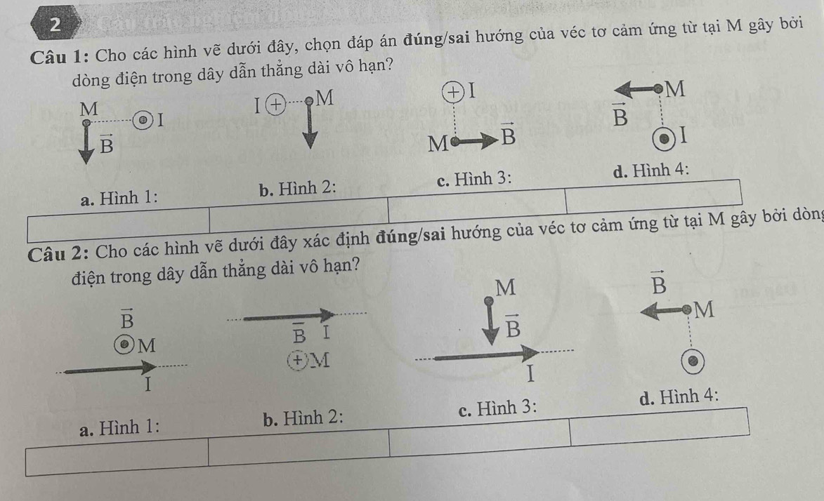 Cho các hình vẽ dưới đây, chọn đáp án đúng/sai hướng của véc tơ cảm ứng từ tại M gây bởi
dòng điện trong dây dẫn thẳng dài vô hạn?
M
+ I
M
M
I + . . frac  
D 1
vector B
vector B
M vector B
I
a. Hình 1: b. Hình 2: c. Hình 3: d. Hình 4:
Câu 2: Cho các hình vẽ dưới đây xác định đúng/sai hướng của véc tơ cảm ứng từ tại M gây bởi dòng
điện trong dây dẫn thẳng dài vô hạn?
M
vector B
vector B
M
vector B. M
overline B I
ⓣM
I
I
d. Hình 4:
a. Hình 1: b. Hình 2: c. Hình 3: