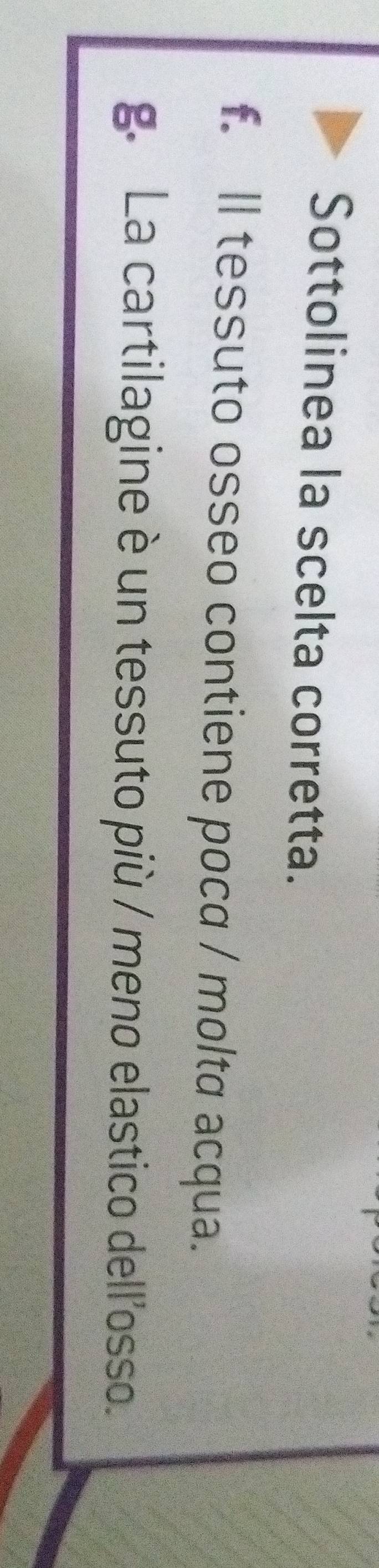 Sottolinea la scelta corretta.
f. ll tessuto osseo contiene poca / molta acqua.
g. La cartilagine è un tessuto più / meno elastico dell'osso.