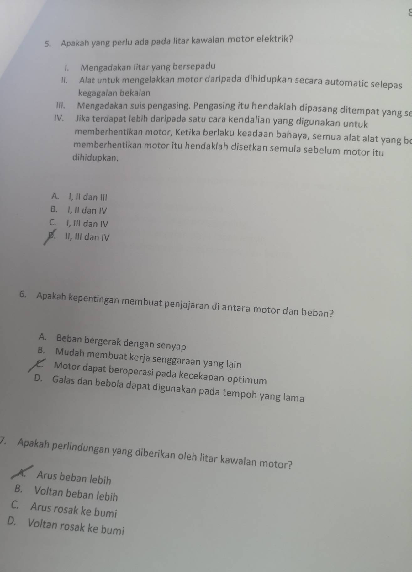 Apakah yang perlu ada pada litar kawalan motor elektrik?
1. Mengadakan litar yang bersepadu
II. Alat untuk mengelakkan motor daripada dihidupkan secara automatic selepas
kegagalan bekalan
III. Mengadakan suis pengasing. Pengasing itu hendaklah dipasang ditempat yang se
IV. Jika terdapat lebih daripada satu cara kendalian yang digunakan untuk
memberhentikan motor, Ketika berlaku keadaan bahaya, semua alat alat yang bo
memberhentikan motor itu hendaklah disetkan semula sebelum motor itu
dihidupkan.
A. I, II dan III
B. I, II dan IV
C. I, III dan IV
D. II, III dan IV
6. Apakah kepentingan membuat penjajaran di antara motor dan beban?
A. Beban bergerak dengan senyap
B. Mudah membuat kerja senggaraan yang lain
C. Motor dapat beroperasi pada kecekapan optimum
D. Galas dan bebola dapat digunakan pada tempoh yang lama
7. Apakah perlindungan yang diberikan oleh litar kawalan motor?
A. Arus beban lebih
B. Voltan beban lebih
C. Arus rosak ke bumi
D. Voltan rosak ke bumi