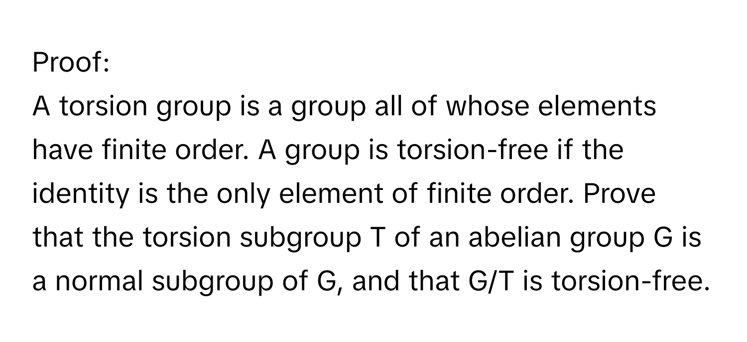 Proof:

A torsion group is a group all of whose elements have finite order. A group is torsion-free if the identity is the only element of finite order. Prove that the torsion subgroup T of an abelian group G is a normal subgroup of G, and that G/T is torsion-free.