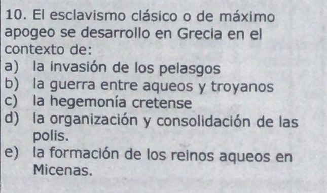 El esclavismo clásico o de máximo
apogeo se desarrollo en Grecia en el
contexto de:
a) la invasión de los pelasgos
b) la guerra entre aqueos y troyanos
c) la hegemonía cretense
d) la organización y consolidación de las
polis.
e) la formación de los reinos aqueos en
Micenas.