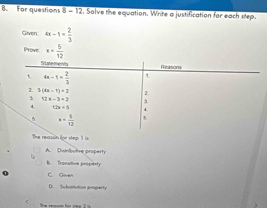 For questions 8-12 . Solve the equation. Write a justification for each step.
Given: 4x-1= 2/3 
Prove: x= 5/12 
Statements Reasons
1. 4x-1= 2/3 
1.
2. 3(4x-1)=2
2.
3. 12x-3=2
3.
4. 12x=5 4.
5 x= 5/12 
5.
The reason for step 1 is
A. Distributive property
B. Transitive property
C. Given
D. Substitution property
The reason for step 2 is