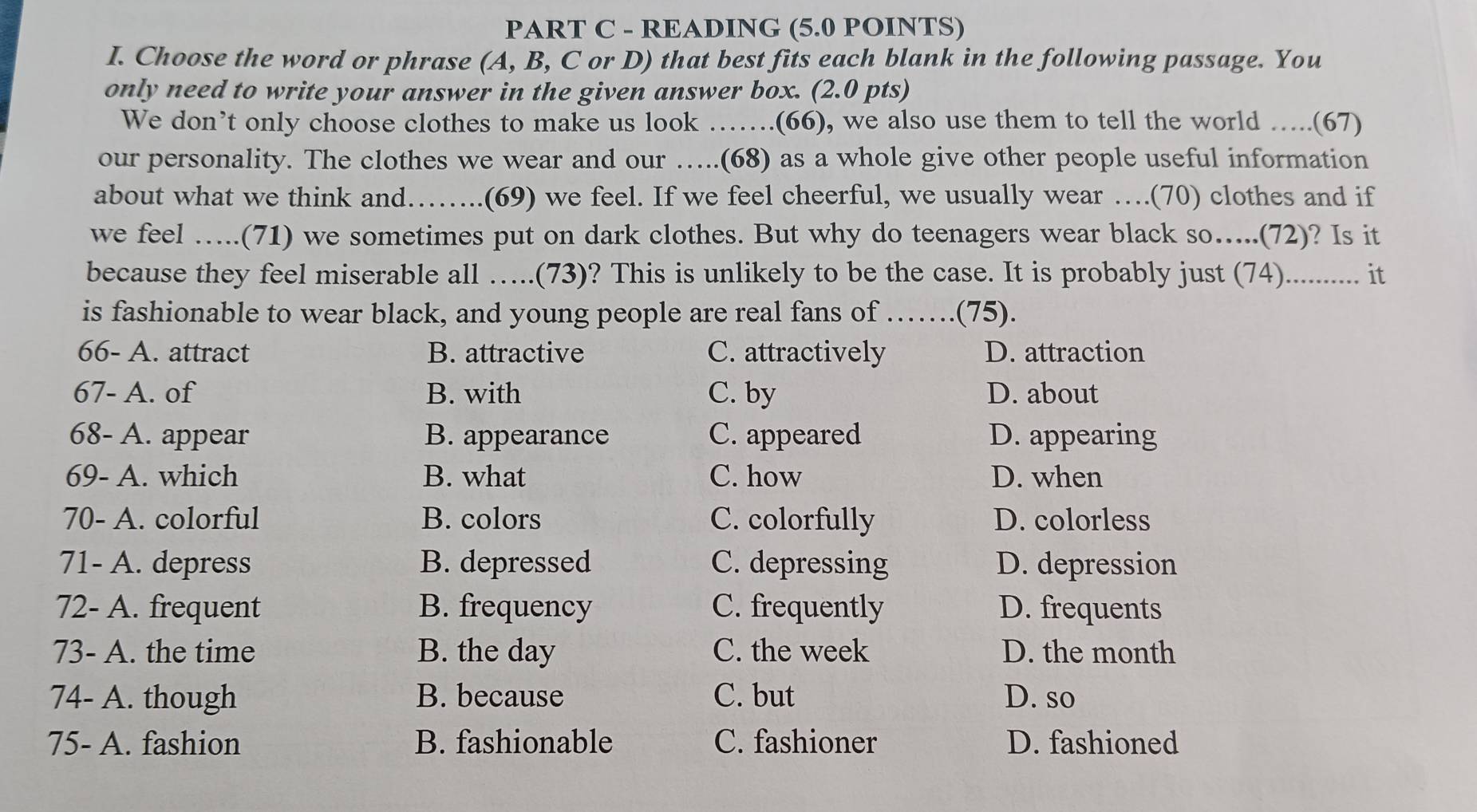 READING (5.0 POINTS)
I. Choose the word or phrase (A, B, C or D) that best fits each blank in the following passage. You
only need to write your answer in the given answer box. (2.0 pts)
We don’t only choose clothes to make us look …….(66), we also use them to tell the world …..(67)
our personality. The clothes we wear and our …..(68) as a whole give other people useful information
about what we think and……. .(69) we feel. If we feel cheerful, we usually wear ….(70) clothes and if
we feel …..(71) we sometimes put on dark clothes. But why do teenagers wear black so…...(72)? Is it
because they feel miserable all …..(73)? This is unlikely to be the case. It is probably just (74).......... it
is fashionable to wear black, and young people are real fans of ……_ (75).
66- A. attract B. attractive C. attractively D. attraction
67- A. of B. with C. by D. about
68- A. appear B. appearance C. appeared D. appearing
69- A. which B. what C. how D. when
70- A. colorful B. colors C. colorfully D. colorless
71- A. depress B. depressed C. depressing D. depression
72- A. frequent B. frequency C. frequently D. frequents
73- A. the time B. the day C. the week D. the month
74- A. though B. because C. but D. so
75- A. fashion B. fashionable C. fashioner D. fashioned