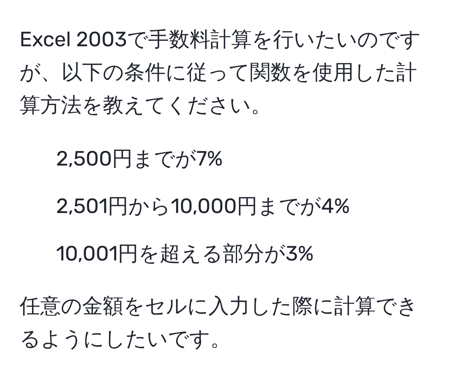 Excel 2003で手数料計算を行いたいのですが、以下の条件に従って関数を使用した計算方法を教えてください。  
- 2,500円までが7%  
- 2,501円から10,000円までが4%  
- 10,001円を超える部分が3%  

任意の金額をセルに入力した際に計算できるようにしたいです。