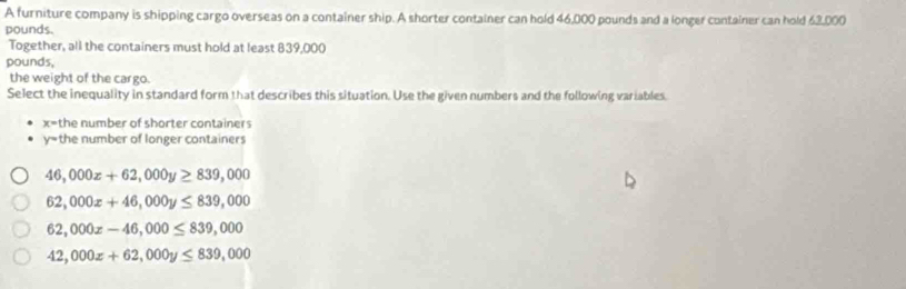 A furniture company is shipping cargo overseas on a container ship. A shorter container can hold 46,000 pounds and a longer container can hold 62,000
pounds.
Together, all the containers must hold at least 839,000
pounds,
the weight of the cargo.
Select the inequality in standard form that describes this situation. Use the given numbers and the following variables.
x= the number of shorter containers
y= the number of longer containers
46,000x+62,000y≥ 839,000
62,000x+46,000y≤ 839,000
62,000x-46,000≤ 839,000
42,000x+62,000y≤ 839,000