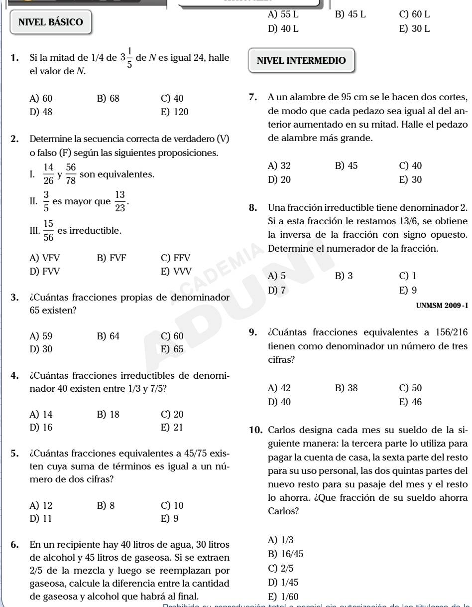 A) 55 L B) 45 L C) 60 L
NIVEL BÁSICO
D) 40 L E) 30 L
1. Si la mitad de 1/4 de 3 1/5  de N es igual 24, halle NIVEL INTERMEDIO
el valor de N.
A) 60 B) 68 C) 40 7. A un alambre de 95 cm se le hacen dos cortes,
D) 48 E) 120 de modo que cada pedazo sea igual al del an-
terior aumentado en su mitad. Halle el pedazo
2. Determine la secuencia correcta de verdadero (V) de alambre más grande.
o falso (F) según las siguientes proposiciones.
A) 32 B) 45 C) 40
1.  14/26  y  56/78  son equivalentes. D) 20 E) 30
II.  3/5  es mayor que  13/23 .
8. Una fracción irreductible tiene denominador 2.
Si a esta fracción le restamos 13/6, se obtiene
III.  15/56  es irreductible. la inversa de la fracción con signo opuesto.
Determine el numerador de la fracción.
A) VFV B) FVF C) FFV
D) FVV E) VVV A) 5 B) 3 C) 1
3. ¿Cuántas fracciones propias de denominador D) 7
E) 9
65 existen? UNMSM 2009 - 1
A) 59 B) 64 C) 60 9. ¿Cuántas fracciones equivalentes a 156/216
D) 30 E) 65 tienen como denominador un número de tres
cifras?
4. ¿Cuántas fracciones irreductibles de denomi-
nador 40 existen entre 1/3 y 7/5? A) 42 B) 38 C) 50
D) 40 E) 46
A) 14 B) 18 C) 20
D) 16 E) 21 10. Carlos designa cada mes su sueldo de la si-
guiente manera: la tercera parte lo utiliza para
5. ¿Cuántas fracciones equivalentes a 45/75 exis- pagar la cuenta de casa, la sexta parte del resto
ten cuya suma de términos es igual a un nú- para su uso personal, las dos quintas partes del
mero de dos cifras?
nuevo resto para su pasaje del mes y el resto
lo ahorra. ¿Que fracción de su sueldo ahorra
A) 12 B) 8 C) 10
Carlos?
D) 11 E) 9
6. En un recipiente hay 40 litros de agua, 30 litros A) 1/3
de alcohol y 45 litros de gaseosa. Si se extraen B) 16/45
2/5 de la mezcla y luego se reemplazan por C) 2/5
gaseosa, calcule la diferencia entre la cantidad D) 1/45
de gaseosa y alcohol que habrá al final. E) 1/60