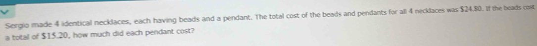 Sergio made 4 identical necklaces, each having beads and a pendant. The total cost of the beads and pendants for all 4 necklaces was $24.80. If the beads cost 
a total of $15.20, how much did each pendant cost?