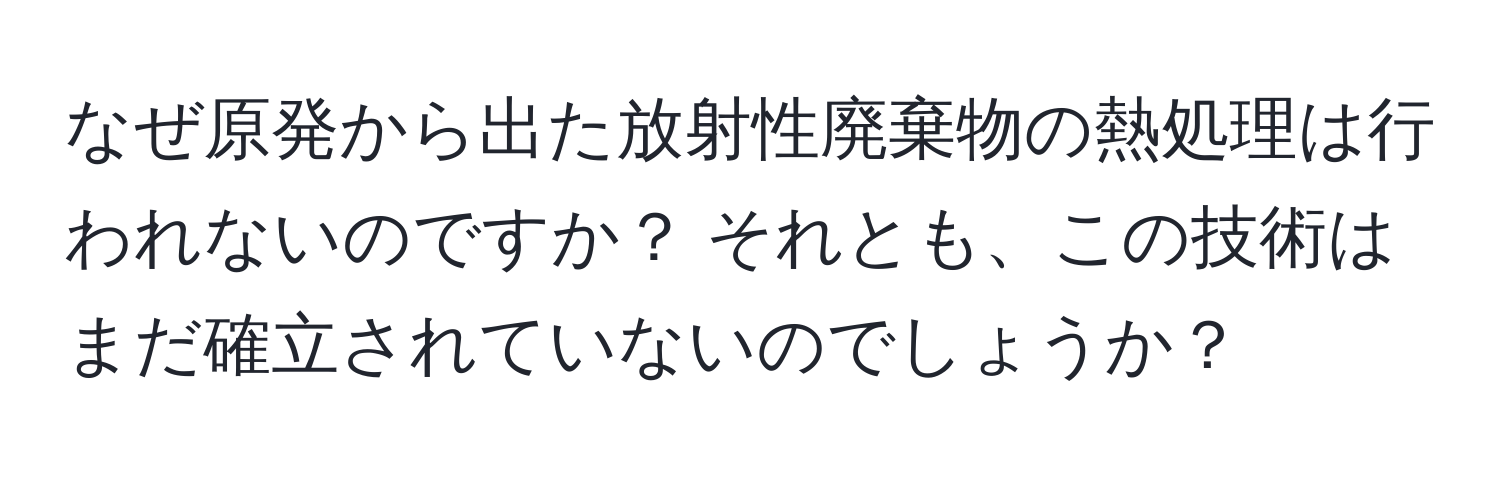 なぜ原発から出た放射性廃棄物の熱処理は行われないのですか？ それとも、この技術はまだ確立されていないのでしょうか？