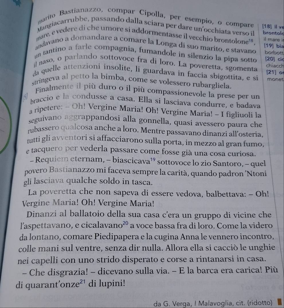 marito Bastianazzo, compar Cipolla, per esempio, o compare [18] ⅱve
Mangiacarrubbe, passando dalla sciara per dare un'occhiata verso il brontold
mare, e vedere di che umore si addormentasse il vecchio brontolone¹², il mare i
[19] bia
andavano a domandare a comare la Longa di suo marito, e stavano borbott
un tantino a farle compagnia, fumandole in silenzio la pipa sotto [20] cic
il naso, o parlando sottovoce fra di loro. La poveretta, sgomenta chiacch
[21] or
da quelle attenzioni insolite, li guardava in faccia sbigottita, e si monet
stringeva al petto la bimba, come se volessero rubargliela.
Finalmente il più duro o il più compassionevole la prese per un
5) braccio e la condusse a casa. Ella si lasciava condurre, e badava
a ripetere: - Oh! Vergine Maria! Oh! Vergine Maria! - I figliuoli la
seguivano aggrappandosi alla gonnella, quasi avessero paura che
rubassero qualcosa anche a loro. Mentre passavano dinanzi all’osteria,
tutti gli avventori si affacciarono sulla porta, in mezzo al gran fumo,
e tacquero per vederla passare come fosse già una cosa curiosa.
- Requiem eternam, - biascicava¹’ sottovoce lo zio Santoro, - quel
povero Bastianazzo mi faceva sempre la carità, quando padron ’Ntoni
gli lasciava qualche soldo in tasca.
La poveretta che non sapeva di essere vedova, balbettava: - Oh!
Vergine Maria! Oh! Vergine Maria!
Dinanzi al ballatoio della sua casa c’era un gruppo di vicine che
l'aspettavano, e cicalavar no^(20) a voce bassa fra di loro. Come la videro
da lontano, comare Piedipapera e la cugina Anna le vennero incontro,
colle mani sul ventre, senza dir nulla. Allora ella si cacciò le unghie
nei capelli con uno strido disperato e corse a rintanarsi in casa.
- Che disgrazia! - dicevano sulla via. - E la barca era carica! Più
di quarant’on Ze^(21) di lupini!
da G. Verga, I Malavoglia, cit. (ridotto)