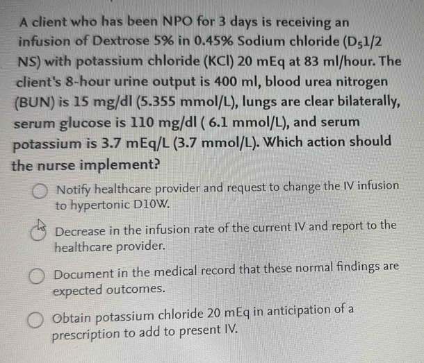 A client who has been NPO for 3 days is receiving an
infusion of Dextrose 5% in 0.45% Sodium chloride (D_51/2
NS) with potassium chloride (KCl) 20 mEq at 83 ml/hour. The
client's 8-hour urine output is 400 ml, blood urea nitrogen
(BUN) is 15 mg/dl (5.355 mmol/L), lungs are clear bilaterally,
serum glucose is 110 mg/dl ( 6.1 mmol/L), and serum
potassium is 3.7 mEq/L (3.7 mmol/L). Which action should
the nurse implement?
Notify healthcare provider and request to change the IV infusion
to hypertonic D10W.
Decrease in the infusion rate of the current IV and report to the
healthcare provider.
Document in the medical record that these normal findings are
expected outcomes.
Obtain potassium chloride 20 mEq in anticipation of a
prescription to add to present IV.