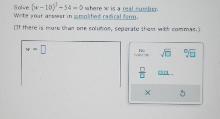 Solve (w-10)^3+54=0 where w is a real number.
Write your answer in simplified radical form.
(If there is more than one solution, separate them with commas.)
w=□
No
solution . sqrt(□ ) sqrt[□](□ )
 □ /□   □ □ , 
×