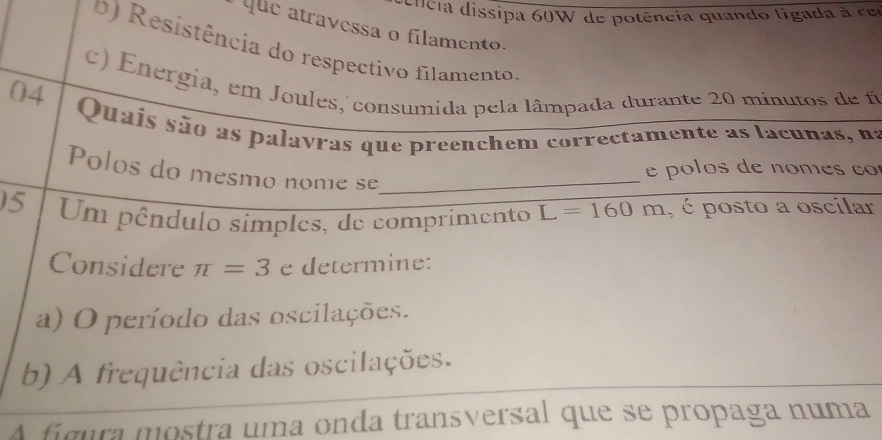 cncia dissipa 60W de potência quando ligada à res 
que atravessa o filamento. 
0) Resistência do respectivo filamento. 
c) Energia, em Joules, consumida pela lâmpada durante 20 minutos de fi 
04 
Quais são as palavras que preenchem correctamente as lacunas, na 
e pó los de nom es ço 
Polos do mesmo nome se_ 
15 Um pêndulo simples, de comprimento L=160m , é posto a oscilar 
Considere π =3 e determine: 
a) O período das oscilações. 
b) A frequência das oscilações. 
A fígura mostra uma onda transversal que se propaga numa