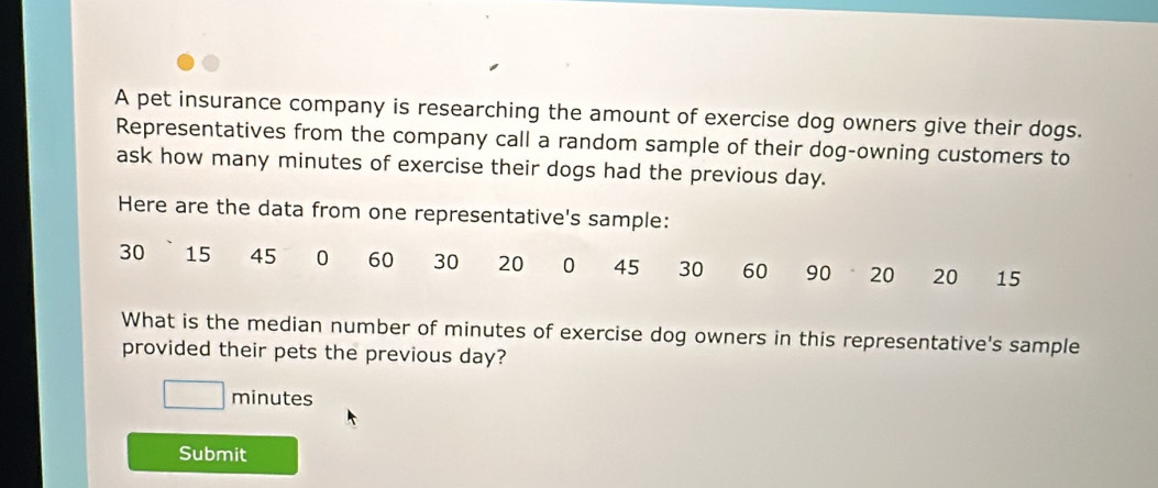 A pet insurance company is researching the amount of exercise dog owners give their dogs. 
Representatives from the company call a random sample of their dog-owning customers to 
ask how many minutes of exercise their dogs had the previous day. 
Here are the data from one representative's sample:
30 15 45 0 60 30 20 0 45 30 60 90 20 20 15
What is the median number of minutes of exercise dog owners in this representative's sample 
provided their pets the previous day?
minutes
Submit