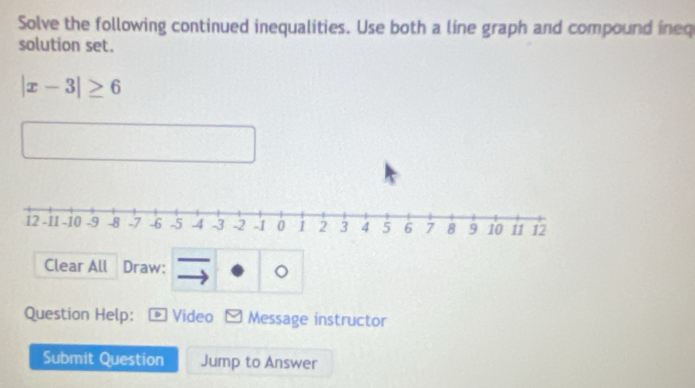 Solve the following continued inequalities. Use both a line graph and compound ineq 
solution set.
|x-3|≥ 6
Clear All Draw: 
。 
Question Help: * Video Message instructor 
Submit Question Jump to Answer