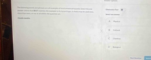 Answer Opsions
The following words and phrases are all examples of environmental hazards. Select the one Elimination Tool
anwer choice that BEST matches the example to its hazard type. A choice may be used once,
more than once, or not at all within the question set. Select one arwer
Giardia lamblia A Physical.
B Cuttural.
C Chemical
D Biological.
Next Question