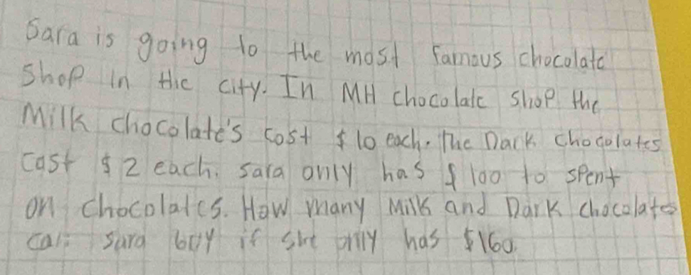 Sara is going to the most famous chocolato 
Shop in the city. In MH chocolatc shop the 
Milk chocolate's cost lo each. The Dark chogolates 
cast 92 each. sara only has fl00 to spent 
on chocolats. How many Milk and Dark chocolate 
cal surd boy if she prily has 160.