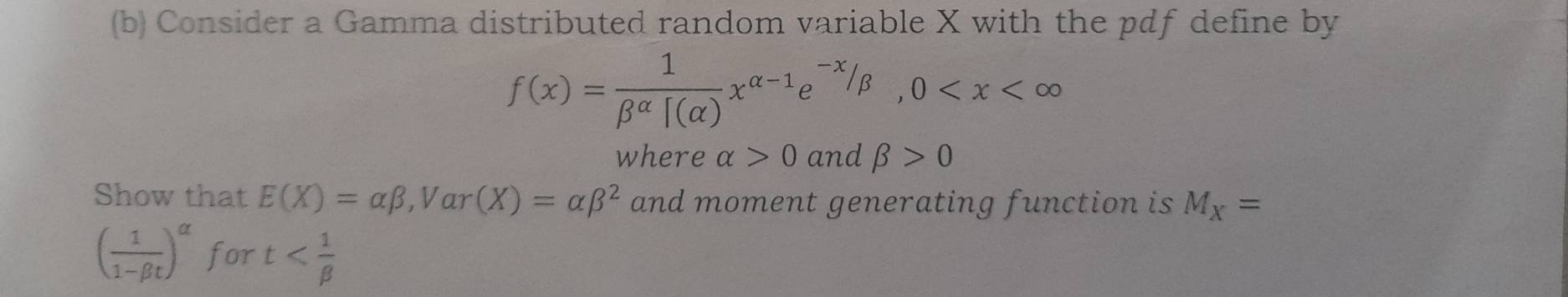 Consider a Gamma distributed random variable X with the pdf define by
f(x)= 1/beta^(alpha)[(alpha ) x^(alpha -1)e^(-x)/beta , 0
where alpha >0 and beta >0
Show that E(X)=alpha beta , Var (X)=alpha beta^2 and moment generating function is M_X=
( 1/1-beta t )^alpha  for t