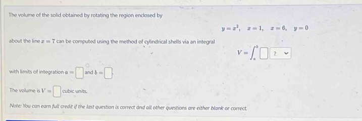 The volume of the solid obtained by rotating the region enclosed by
y=x^2, x=1, x=6, y=0
about the line x=7 can be computed using the method of cylindrical shells via an integral 
V=∈t _a^(b□ □) 
with limits of integration a=□ and b=□. 
The volume is V=□ cubic units. 
Note: You can earn full credit if the last question is correct and all other questions are either blank or correct.