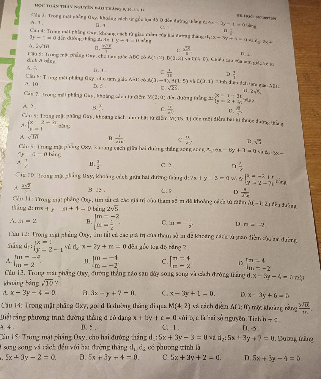 học toán thảy nguyên đào tháng 9, 10, 11, 12
DK HQC: 0973897159
Câu 3: Trong mặt phẳng Oxy, khoảng cách từ gốc tọa độ O đến đường thẳng d: 4x-3y+1=0 bàng
A. 3 . B. 4 . D.  1/5 .
C. 1 .
Câu 4: Trong mặt phẳng Oxy, khoảng cách từ giao điểm của hai đường thẳng d_1:x-3y+4=0
3y-1=0 đến đường thắng A: 3x+y+4=0 bằng và d_2:2x+
A. 2sqrt(10). B.  3sqrt(10)/5 . C.  sqrt(10)/5 .
D. 2 .
Câu 5: Trong mặt phẳng Oxy, cho tam giác ABC có A(1;2),B(0;3) và C(4;0). Chiều cao của tam giác kẻ từ
đinh A bằng
A.  1/5 .
B. 3 .
C.  1/25 .
D.  3/5 .
Câu 6: Trong mặt phẳng Oxy, cho tam giác ABC có A(3;-4),B(1;5) và C(3;1). Tính diện tích tam giác ABC.
A. 10 . B. 5 . C. sqrt(26). D. 2sqrt(5).
Câu 7: Trong mặt phẳng Oxy, khoảng cách từ điểm M(2;0) đến đường thẳng A: beginarrayl x=1+3t y=2+4tendarray. bằng
A. 2 . B.  2/5 . C.  10/sqrt(5) . D.  sqrt(5)/2 .
Câu 8: Trong mặt phẳng Oxy, khoảng cách nhỏ nhất từ điểm M(15;1) đến một điểm bất kì thuộc đường thắng
△: beginarrayl x=2+3t y=tendarray. bàng
A. sqrt(10).
C.
B.  1/sqrt(10) .  16/sqrt(5) . D. sqrt(5).
Câu 9: Trong mặt phẳng Oxy, khoảng cách giữa hai đường thẳng song song △ _1:6x-8y+3=0 và
4 y-6=0 bằng △ _2:3x-
A.  1/2 .  3/2 .
B.
C. 2 . D.  5/2 .
Câu 10: Trong mặt phẳng Oxy, khoảng cách giữa hai đường thẳng d: 7x+y-3=0 và Delta :beginarrayl x=-2+t y=2-7tendarray. bằng
A.  3sqrt(2)/2 . B. 15 . C. 9 . D.  9/sqrt(50) .
Câu 11: Trong mặt phẳng Oxy, tìm tất cả các giá trị của tham số m để khoảng cách từ điểm A(-1;2) đến đường
thắng Δ: mx+y-m+4=0 bằng 2sqrt(5).
C.
A. m=2. B. beginbmatrix m=-2 m= 1/2 endbmatrix . m=- 1/2 . D. m=-2.
Câu 12: Trong mặt phẳng Oxy, tìm tất cả các giá trị của tham số m để khoảng cách từ giao điểm của hai đường
thẳng d_1:beginarrayl x=t y=2-tendarray. và d_2:x-2y+m=0 đến gốc toạ độ bằng 2 .
B.
A. beginbmatrix m=-4 m=2endarray. . beginbmatrix m=-4 m=-2^.endarray. beginbmatrix m=4 m=2^. D. beginbmatrix m=4 m=-2^(·)endarray.
C.
Câu 13: Trong mặt phẳng Oxy, đường thẳng nào sau đây song song và cách đường thẳng d: x-3y-4=0 một
khoảng bằng sqrt(10) ?
A. x-3y-4=0. B. 3x-y+7=0. C. x-3y+1=0. D. x-3y+6=0.
Câu 14: Trong mặt phẳng Oxy, gọi d là đường thẳng đi qua M(4;2) và cách điểm A(1;0) một khoảng bằng  3sqrt(10)/10 .
Biết rằng phương trình đường thẳng d có dạng x+by+c=0 với b, c là hai số nguyên. Tính b+c.
A. 4 . B. 5 . C. -1 . D. -5 .
Câu 15: Trong mặt phẳng Oxy, cho hai đường thắng d_1:5x+3y-3=0 và d_2:5x+3y+7=0. Đường thắng
A song song và cách đều với hai đường thẳng d_1,d_2 có phương trình là
5x+3y-2=0. B. 5x+3y+4=0. C. 5x+3y+2=0. D. 5x+3y-4=0.