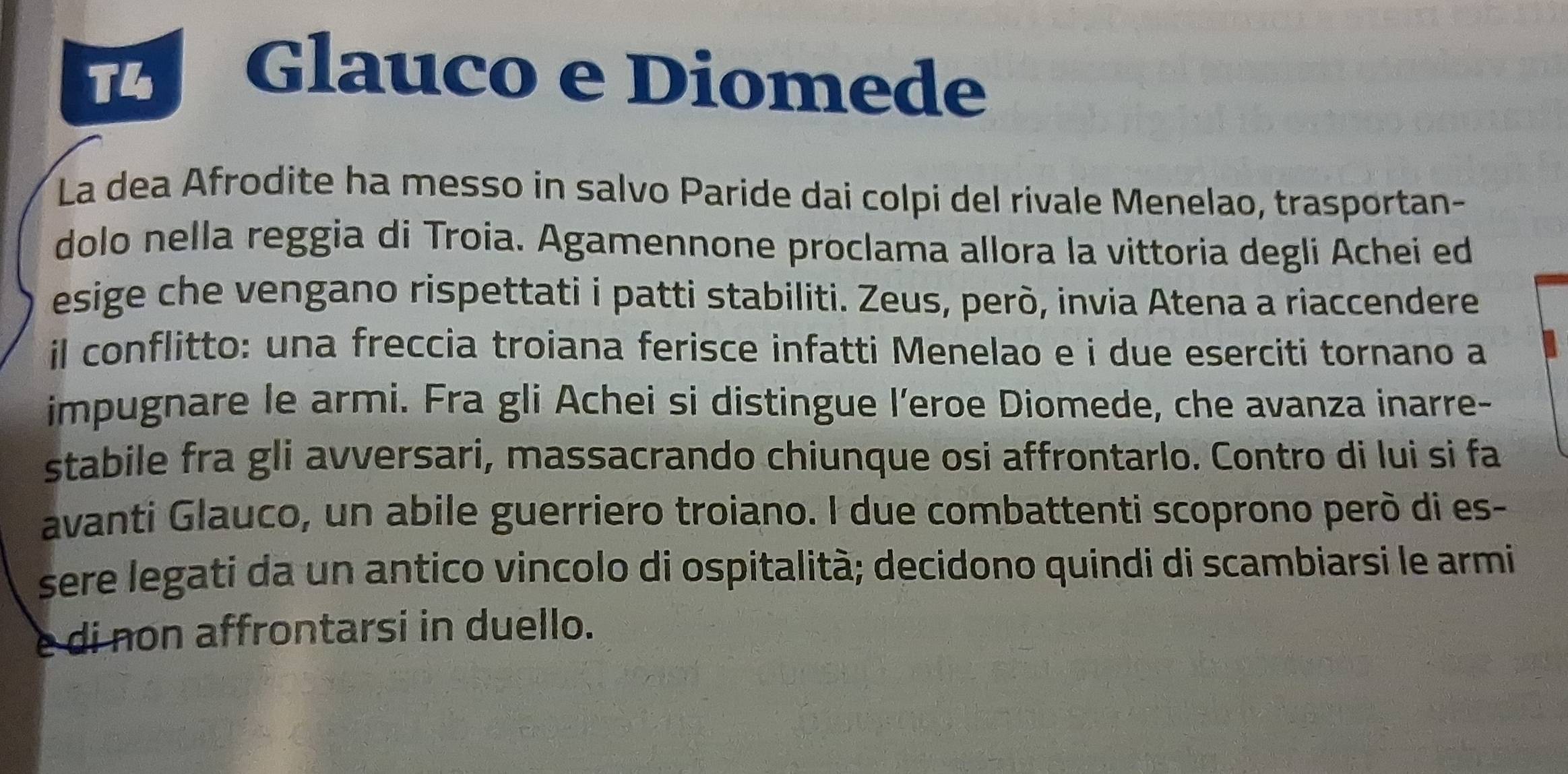 T4 
Glauco e Diomede 
La dea Afrodite ha messo in salvo Paride dai colpi del rivale Menelao, trasportan- 
dolo nella reggia di Troia. Agamennone proclama allora la vittoria degli Achei ed 
esige che vengano rispettati i patti stabiliti. Zeus, però, invia Atena a riaccendere 
il conflitto: una freccia troiana ferisce infatti Menelao e i due eserciti tornano a 
impugnare le armi. Fra gli Achei si distingue l’eroe Diomede, che avanza inarre- 
stabile fra gli avversari, massacrando chiunque osi affrontarlo. Contro di lui si fa 
avanti Glauco, un abile guerriero troiano. I due combattenti scoprono però di es- 
sere legati da un antico vincolo di ospitalità; decidono quindi di scambiarsi le armi 
e di non affrontarsi in duello.