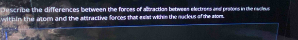 Describe the differences between the forces of atraction between electrons and protons in the nucleus 
within the atom and the attractive forces that exist within the nucleus of the atom.