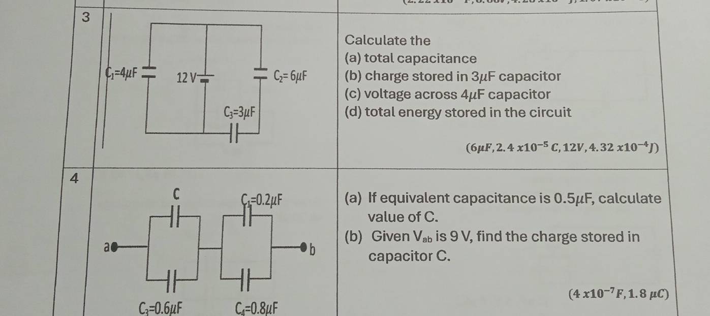 Calculate the
(a) total capacitance
(b) charge stored in 3μF capacitor
(c) voltage across 4μF capacitor
(d) total energy stored in the circuit
(6mu F,2.4x10^(-5)C,12V,4.32x10^(-4)J)
4
(a) If equivalent capacitance is 0.5μF, calculate
value of C.
(b) Given V_ab is 9 V, find the charge stored in
capacitor C.
(4x10^(-7)F,1.8mu C)
C_3=0.6mu F C_4=0.8mu F