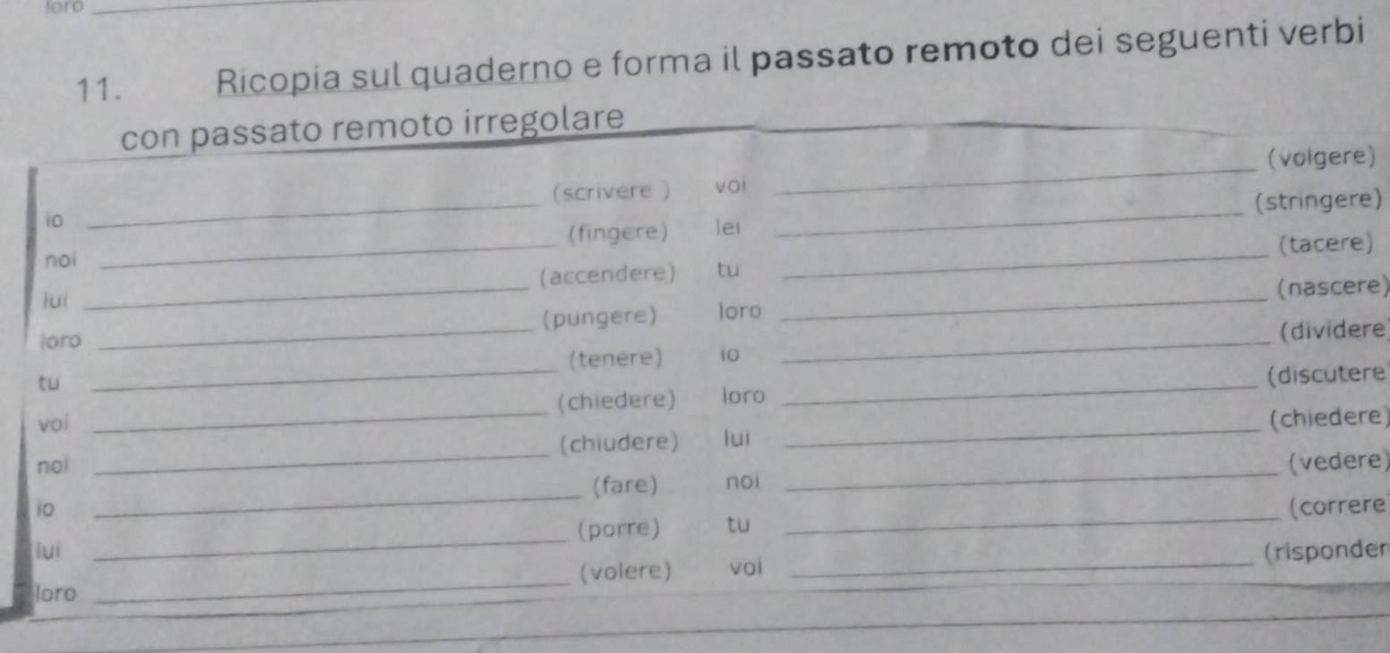 foro_ 
11. Ricopia sul quaderno e forma il passato remoto dei seguenti verbi 
_ 
con passato remoto irregolare 
(volgere) 
(scrivere ) vol 
i0 
_ 
_(fingere) lei _(stringere) 
noi 
_(tacere) 
luí _(accendere) tu_ 
(nascere) 
loro _(pungere) loro_ 
(tenere) io (dividere 
tu 
voi _(chiedere) loro _(discutere 
noi __(chiudere) luì _(chiedere) 
_ 
(fare) noi _(vedere) 
_ 
i0 (correre 
(porre) tu 
luì 
_ 
loro _(volere) voi _(risponder