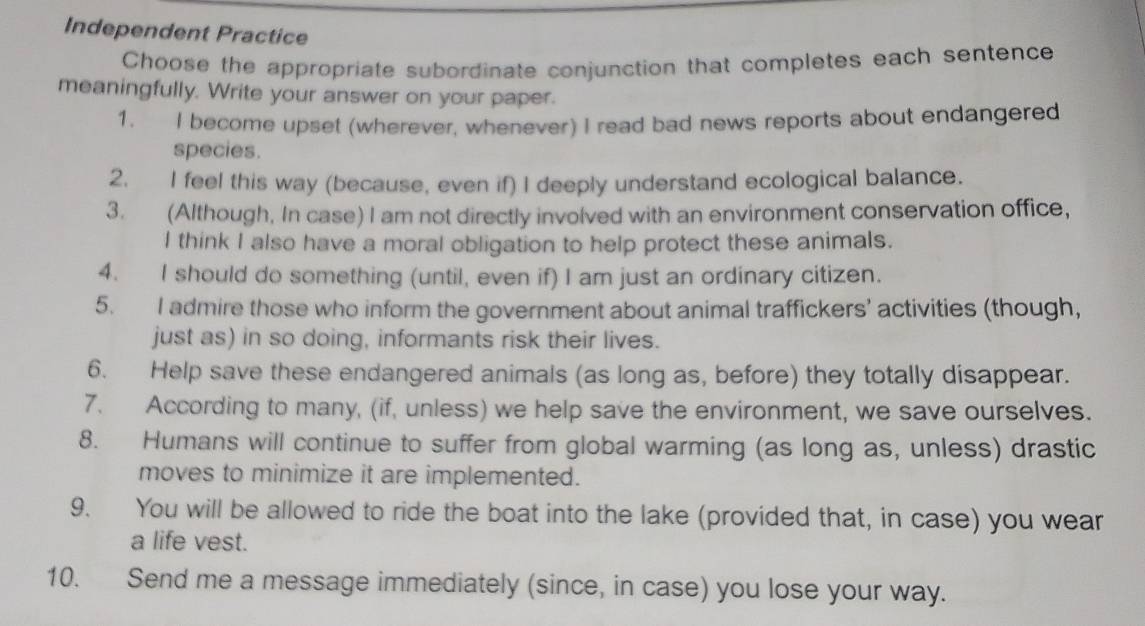 Independent Practice 
Choose the appropriate subordinate conjunction that completes each sentence 
meaningfully. Write your answer on your paper. 
1. I become upset (wherever, whenever) I read bad news reports about endangered 
species. 
2. I feel this way (because, even if) I deeply understand ecological balance. 
3. (Although, In case) I am not directly involved with an environment conservation office, 
I think I also have a moral obligation to help protect these animals. 
4. I should do something (until, even if) I am just an ordinary citizen. 
5. I admire those who inform the government about animal traffickers’ activities (though, 
just as) in so doing, informants risk their lives. 
6. Help save these endangered animals (as long as, before) they totally disappear. 
7. According to many, (if, unless) we help save the environment, we save ourselves. 
8. Humans will continue to suffer from global warming (as long as, unless) drastic 
moves to minimize it are implemented. 
9. You will be allowed to ride the boat into the lake (provided that, in case) you wear 
a life vest. 
10. Send me a message immediately (since, in case) you lose your way.