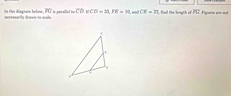 Snow Exampies 
In the diagram below, overline FG is parallel to overline CD If CD=33, FE=10 , and CE=22 , find the length of overline FG. Figures are not 
necessarily drawn to scale.