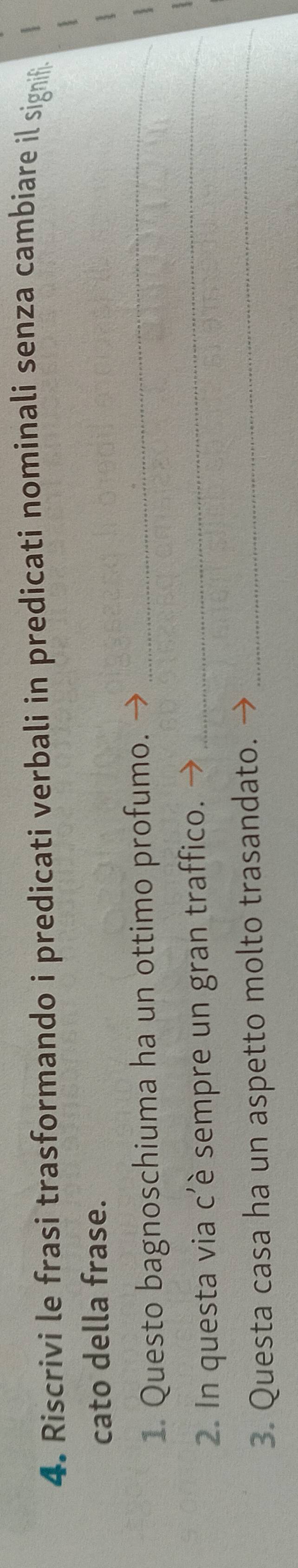 Riscrivi le frasi trasformando i predicati verbali in predicati nominali senza cambiare il signii. 
cato della frase. 
1. Questo bagnoschiuma ha un ottimo profumo. →_ 
 
2. In questa via c'è sempre un gran traffico._ 
3. Questa casa ha un aspetto molto trasandato._