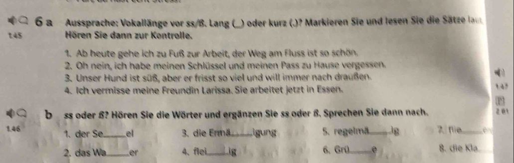 a Aussprache: Vokallänge vor ss/ß. Lang () ) oder kurz (.)? Markieren Sie und lesen Sie die Sätze laut 
1. 45 Hören Sie dann zur Kontrolle. 
1. Ab heute gehe ich zu Fuß zur Arbeit, der Weg am Fluss ist so schön. 
2. Oh nein, ich habe meinen Schlüssel und meinen Pass zu Hause vergessen. 
3. Unser Hund ist süß, aber er frisst so viel und will immer nach draußen. 

4. Ich vermisse meine Freundin Larissa. Sie arbeitet jetzt in Essen. 
1. 47
F 
bss oder ß? Hören Sie die Wörter und ergänzen Sie ss oder ß. Sprechen Sie dann nach. 
1. 46 1. der Se _el 3. die Ermä_ Ligung 5. regelmä g 2 flie_ 
2. das Wa_ er 4. flei _ig 6. Grü_ 8. die Klə