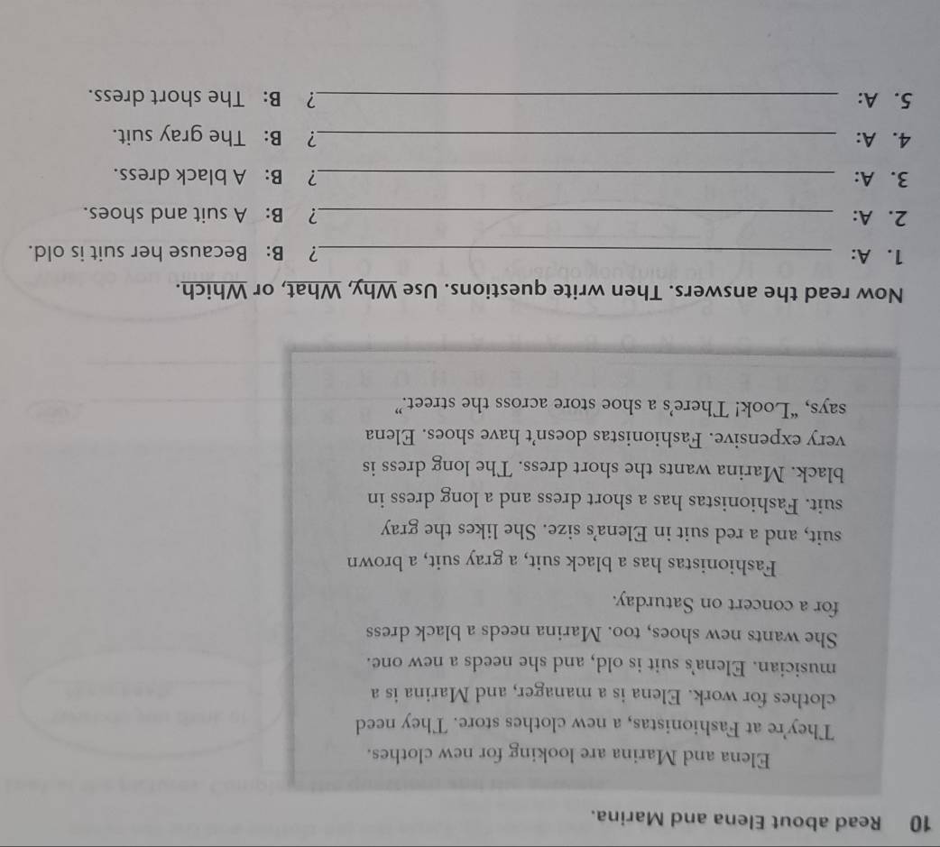 Read about Elena and Marina. 
Elena and Marina are looking for new clothes. 
They're at Fashionistas, a new clothes store. They need 
clothes for work. Elena is a manager, and Marina is a 
musician. Elena's suit is old, and she needs a new one. 
She wants new shoes, too. Marina needs a black dress 
for a concert on Saturday. 
Fashionistas has a black suit, a gray suit, a brown 
suit, and a red suit in Elena's size. She likes the gray 
suit. Fashionistas has a short dress and a long dress in 
black. Marina wants the short dress. The long dress is 
very expensive. Fashionistas doesn’t have shoes. Elena 
says, “Look! There’s a shoe store across the street.” 
Now read the answers. Then write questions. Use Why, What, or Which. 
1. A: _? B: Because her suit is old. 
2. A: _? B: A suit and shoes. 
3. A: _? B: A black dress. 
4. A: _? B: The gray suit. 
5. A: _? B: The short dress.