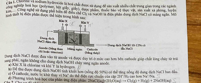 Chlorne và sodium hydroxide là hoá chất được sử dụng đề sản xuất nhiều chất trung gian trong các ngành 
công nghiệp hoá học (polymer, bột giấy, giấy), được phẩm, thuốc báo vệ thực vật, sản xuất xà phòng, luyện 
kim..... Công nghệ sử dụng phố biển đề điều chế Cl_2
hình thiết bị điện phân được thể hiện trong hình và NaOH là điện phân dung dịch NaCl có màng ngăn. Mô 
Dung dịch NaCl được đưa vào từ anode và được duy trì ở mức cao hơn bên cathode giúp chất lỏng chảy từ trái 
sang phải, ngăn không cho dung dịch NaOH chảy sang ngăn anode. 
a) Khí X là chlorine và khí Y là hydrogen. 
b) Để thu được dung dịch NaOH tinh khiết hơn (nồng độ 50%) có thể tăng nồng độ dung dịch NaCl ban đầu. 
c) Ở cathode, nước bị khử thay vì A a * do thế điện cực chuẩn của cặp 2H^+/H_2 cao hơn Na /Na. 
d) Phương trình hoá học của phản ứng điện phân: 21 2NaCl(aq)+2H_2O(aq)to Cl_2(g)+H_2(g)+2NaOH(aq)
Câu 2 Cha