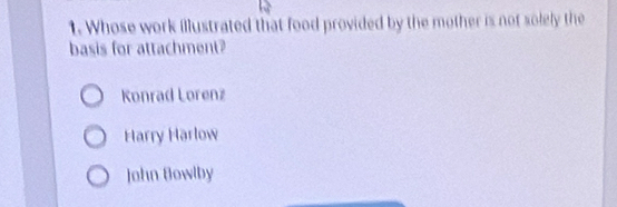 Whose work illustrated that food provided by the mother is not solely the
basis for attachment?
Konrad Lorenz
Harry Harlow
John Bowlby