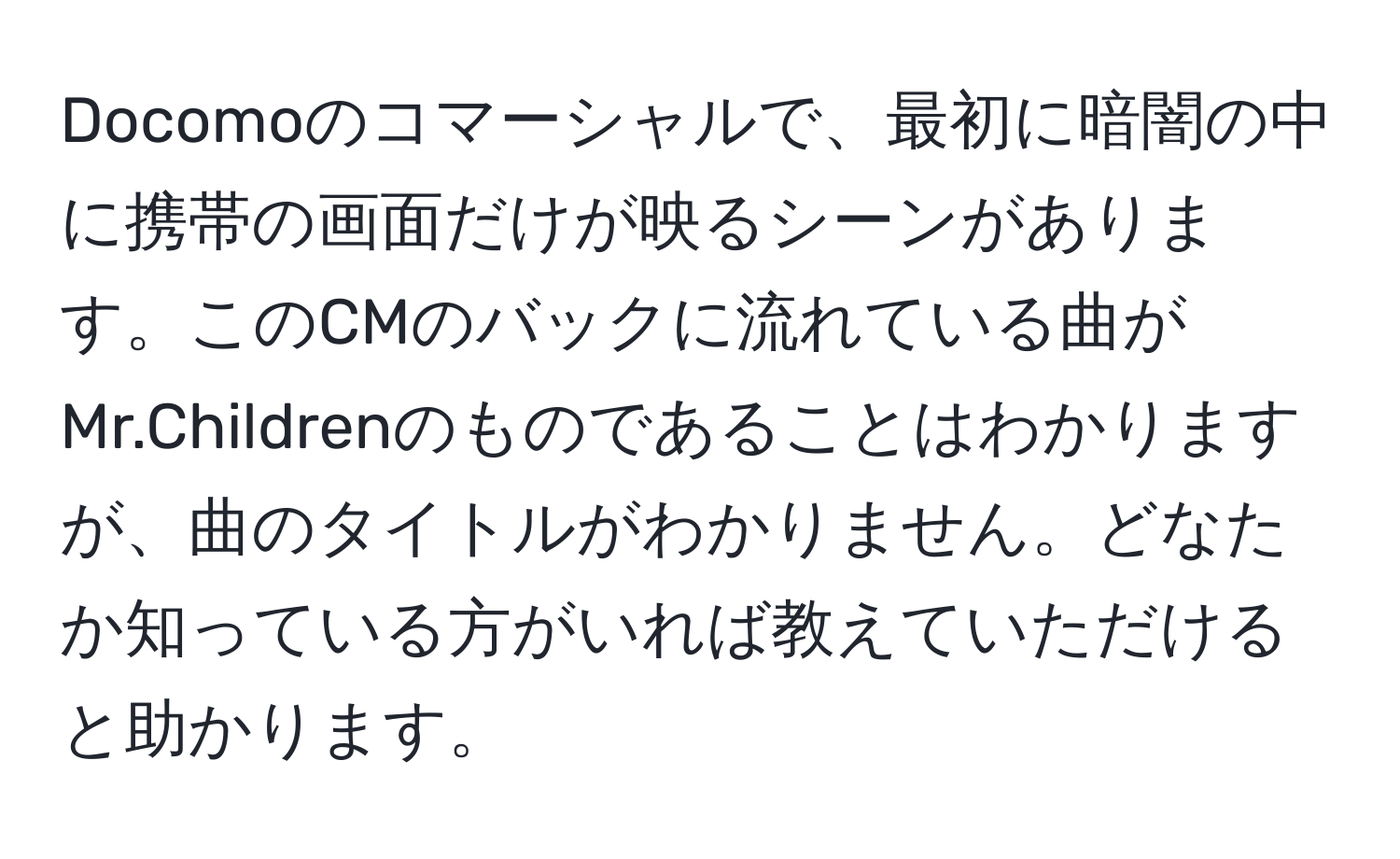 Docomoのコマーシャルで、最初に暗闇の中に携帯の画面だけが映るシーンがあります。このCMのバックに流れている曲がMr.Childrenのものであることはわかりますが、曲のタイトルがわかりません。どなたか知っている方がいれば教えていただけると助かります。