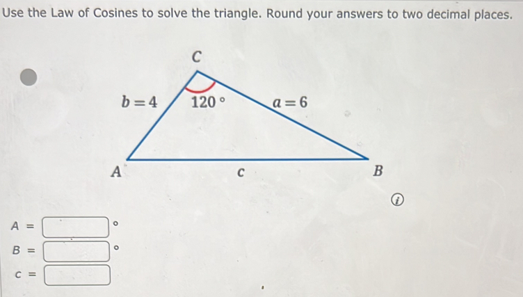 Use the Law of Cosines to solve the triangle. Round your answers to two decimal places.
①
A=□°
B=□°
c=□