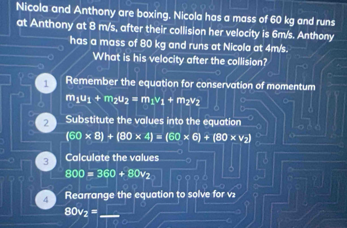 Nicola and Anthony are boxing. Nicola has a mass of 60 kg and runs 
at Anthony at 8 m/s, after their collision her velocity is 6m/s. Anthony 
has a mass of 80 kg and runs at Nicola at 4m/s. 
What is his velocity after the collision? 
1 Remember the equation for conservation of momentum 
a m_1u_1+m_2u_2=m_1v_1+m_2v_2
2 Substitute the values into the equation
(60* 8)+(80* 4)=(60* 6)+(80* v_2)
3 Calculate the values
800=360+80v_2
o a 
4 Rearrange the equation to solve for v₂
80v_2= _ 
I