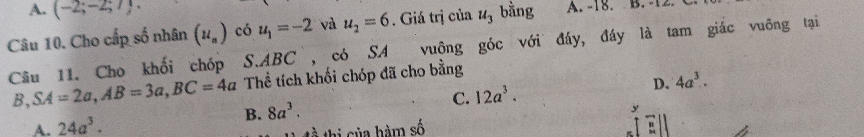 A. (-2;-2;7). 
Câu 10. Cho cấp số nhân (u_n) có u_1=-2 và u_2=6. Giá trị của u_3 bằng A. -18. B. -12. C
Câu 11. Cho khối chóp S. ABC `, có SA vuông góc với đáy, đáy là tam giác vuông tại
B SA=2a, AB=3a, BC=4a Thể tích khối chóp đã cho bằng
A. 24a^3. 8a^3. C. 12a^3.
D. 4a^3. 
B.
y
à thi của hàm số
beginarrayr 11 2|