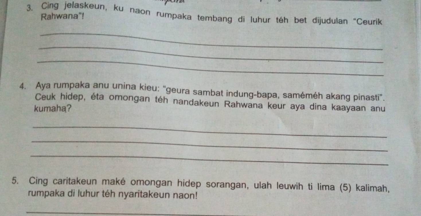 Cing jelaskeun, ku naon rumpaka tembang di luhur téh bet dijudulan “Ceurik 
Rahwana"! 
_ 
_ 
_ 
4. Aya rumpaka anu unina kieu: “geura sambat indung-bapa, saméméh akang pinasti”. 
Ceuk hidep, éta omongan téh nandakeun Rahwana keur aya dina kaayaan anu 
kumaha? 
_ 
_ 
_ 
5. Cing caritakeun maké omongan hidep sorangan, ulah leuwih ti lima (5) kalimah, 
rumpaka di luhur téh nyaritakeun naon! 
_