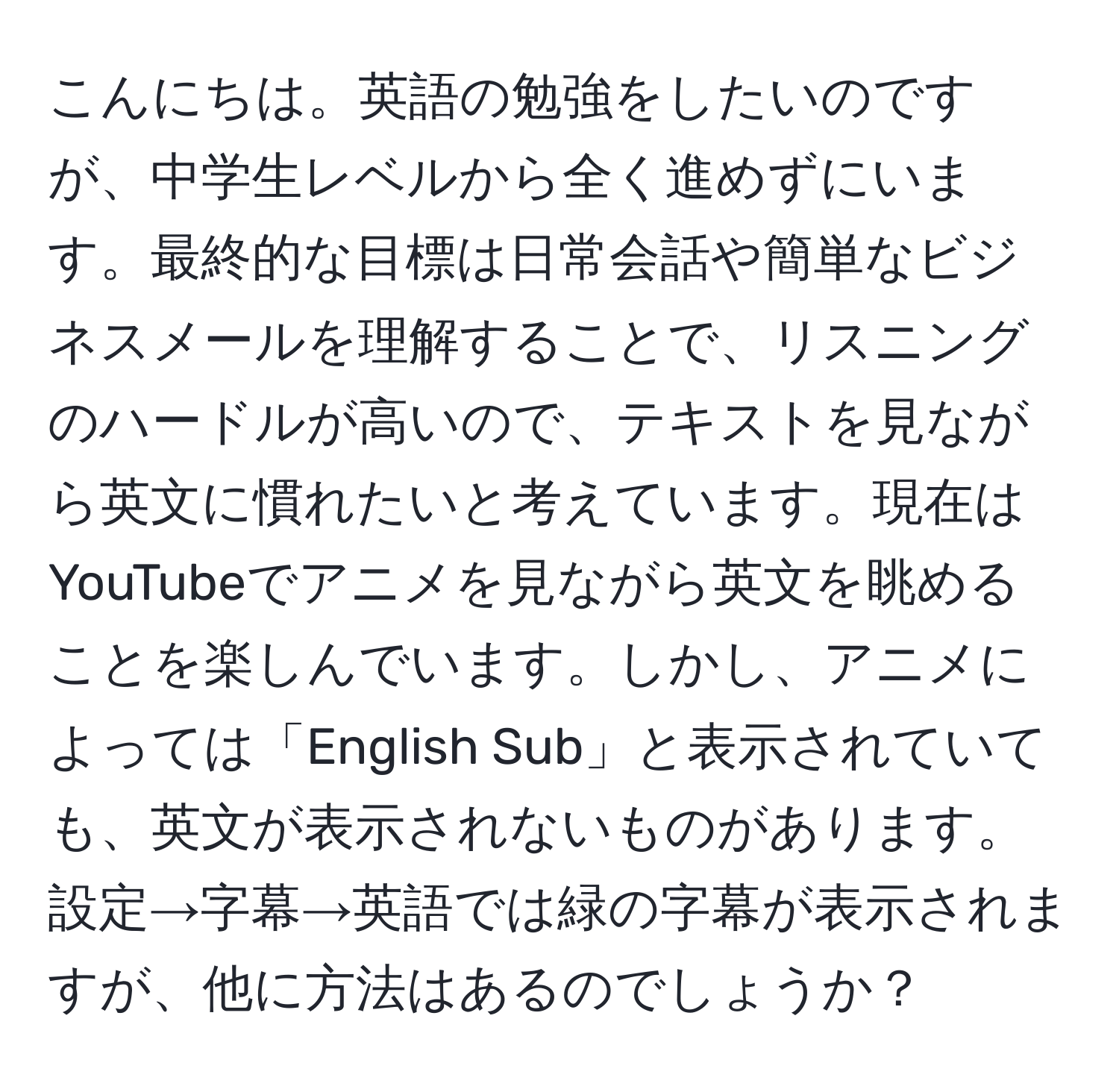 こんにちは。英語の勉強をしたいのですが、中学生レベルから全く進めずにいます。最終的な目標は日常会話や簡単なビジネスメールを理解することで、リスニングのハードルが高いので、テキストを見ながら英文に慣れたいと考えています。現在はYouTubeでアニメを見ながら英文を眺めることを楽しんでいます。しかし、アニメによっては「English Sub」と表示されていても、英文が表示されないものがあります。設定→字幕→英語では緑の字幕が表示されますが、他に方法はあるのでしょうか？