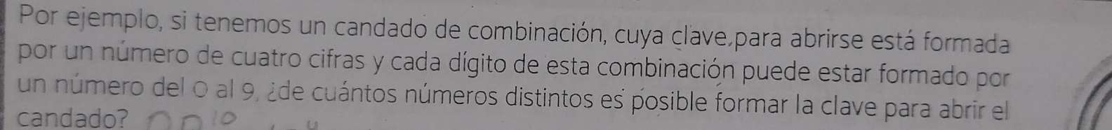 Por ejemplo, si tenemos un candado de combinación, cuya clave,para abrirse está formada 
por un número de cuatro cifras y cada dígito de esta combinación puede estar formado por 
un número del 0 al 9, ¿de cuántos números distintos es posible formar la clave para abrir el 
candado?