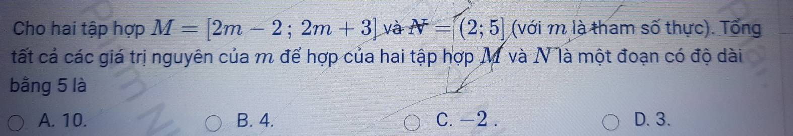 Cho hai tập hợp M=[2m-2;2m+3] và N=(2;5] (với m là tham số thực). Tổng
tất cả các giá trị nguyên của m để hợp của hai tập hợp M và N là một đoạn có độ dài
bằng 5 là
A. 10. B. 4. C. -2. D. 3.