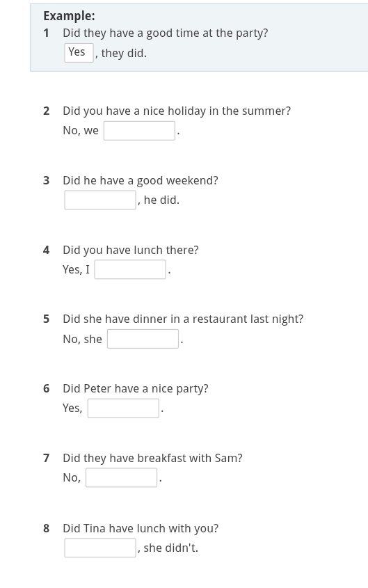 Example:
1 Did they have a good time at the party?
Yes , they did.
2 Did you have a nice holiday in the summer?
No, we
3 Did he have a good weekend?
, he did.
4 Did you have lunch there?
Yes, I
5 Did she have dinner in a restaurant last night?
No, she
6 Did Peter have a nice party?
Yes,
7 Did they have breakfast with Sam?
No,
8 Did Tina have lunch with you?
, she didn't.